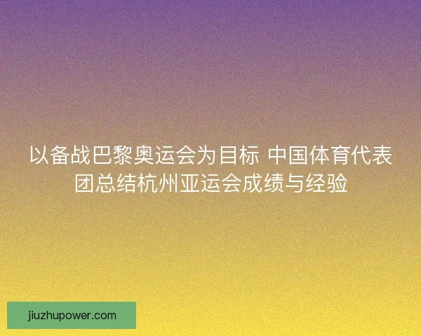 以备战巴黎奥运会为目标 中国体育代表团总结杭州亚运会成绩与经验