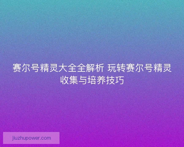赛尔号精灵大全全解析 玩转赛尔号精灵收集与培养技巧